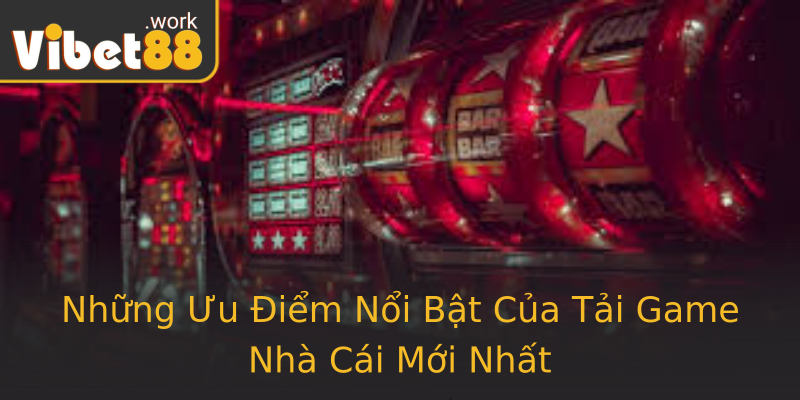 Những Ưu Điểm Nổi Bật Của Tải Game Nhà Cái Mới Nhất